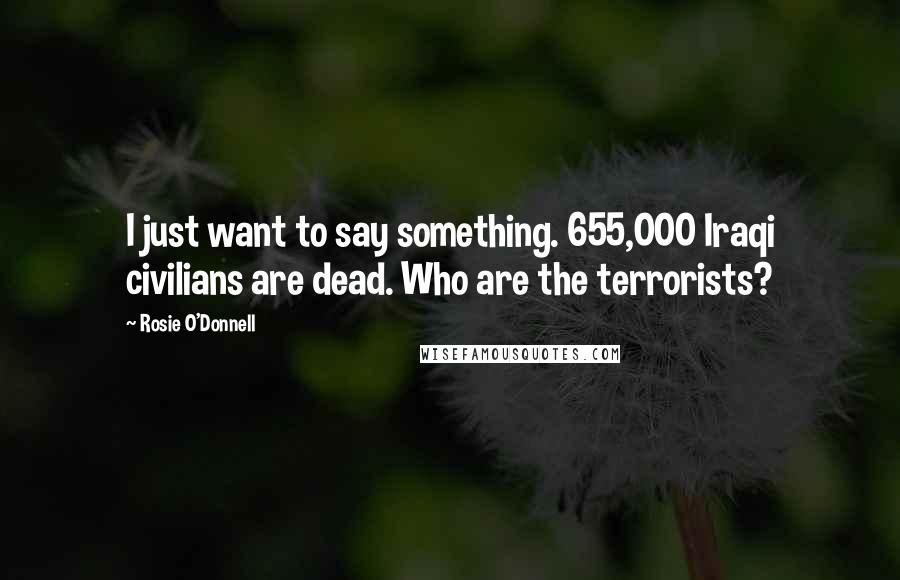 Rosie O'Donnell Quotes: I just want to say something. 655,000 Iraqi civilians are dead. Who are the terrorists?