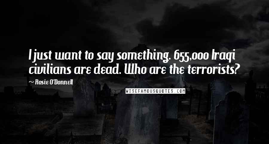 Rosie O'Donnell Quotes: I just want to say something. 655,000 Iraqi civilians are dead. Who are the terrorists?