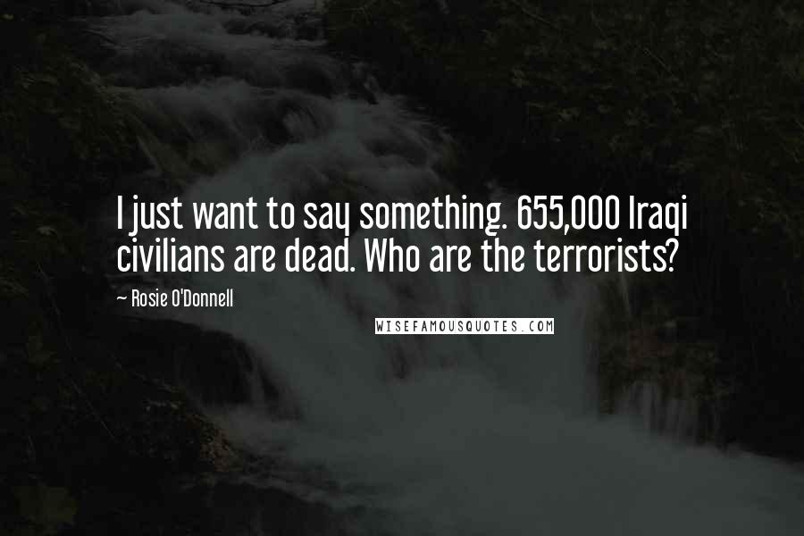 Rosie O'Donnell Quotes: I just want to say something. 655,000 Iraqi civilians are dead. Who are the terrorists?