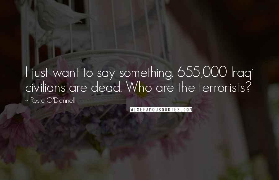 Rosie O'Donnell Quotes: I just want to say something. 655,000 Iraqi civilians are dead. Who are the terrorists?