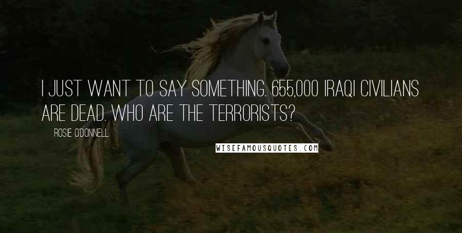 Rosie O'Donnell Quotes: I just want to say something. 655,000 Iraqi civilians are dead. Who are the terrorists?