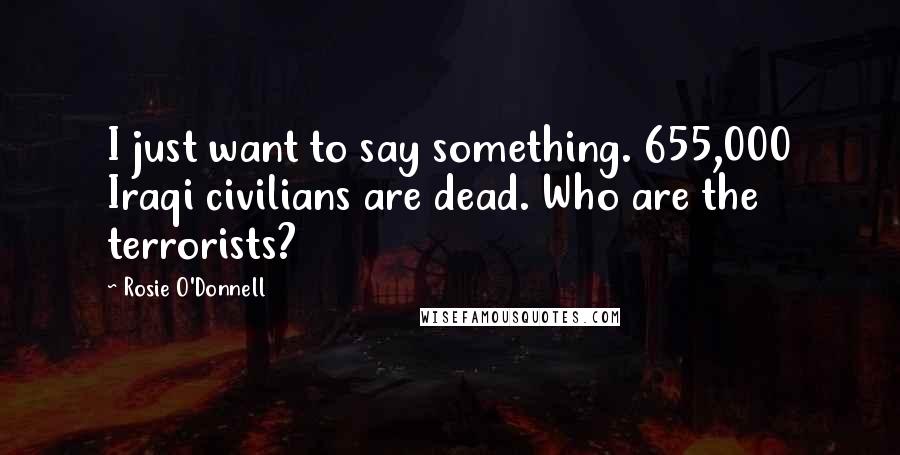 Rosie O'Donnell Quotes: I just want to say something. 655,000 Iraqi civilians are dead. Who are the terrorists?