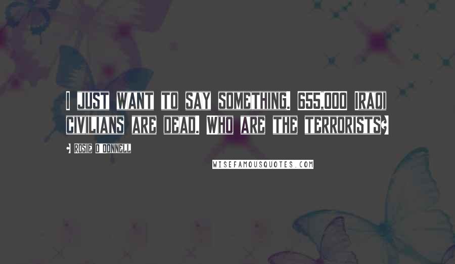 Rosie O'Donnell Quotes: I just want to say something. 655,000 Iraqi civilians are dead. Who are the terrorists?