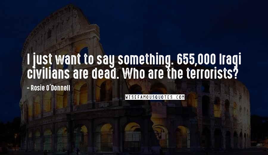 Rosie O'Donnell Quotes: I just want to say something. 655,000 Iraqi civilians are dead. Who are the terrorists?