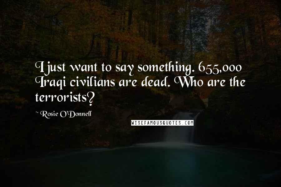 Rosie O'Donnell Quotes: I just want to say something. 655,000 Iraqi civilians are dead. Who are the terrorists?