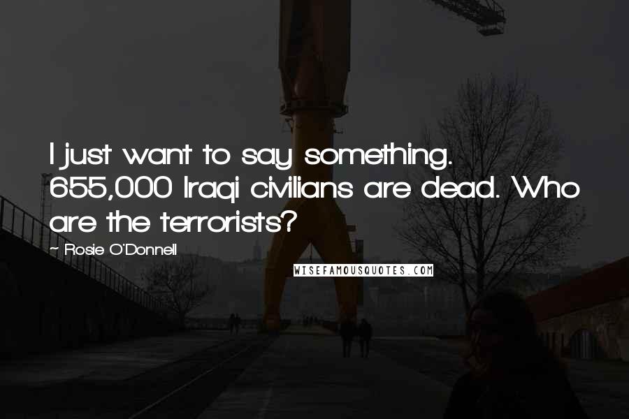 Rosie O'Donnell Quotes: I just want to say something. 655,000 Iraqi civilians are dead. Who are the terrorists?