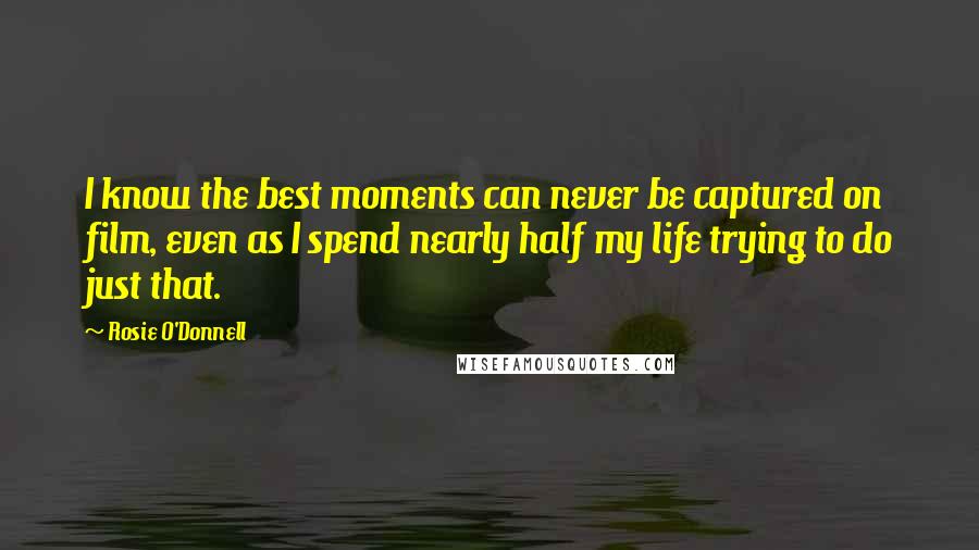 Rosie O'Donnell Quotes: I know the best moments can never be captured on film, even as I spend nearly half my life trying to do just that.