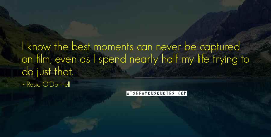 Rosie O'Donnell Quotes: I know the best moments can never be captured on film, even as I spend nearly half my life trying to do just that.