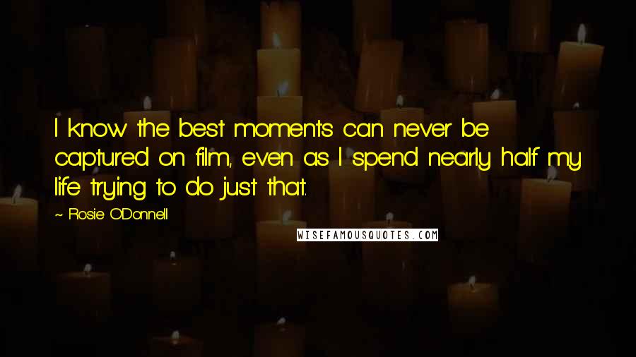 Rosie O'Donnell Quotes: I know the best moments can never be captured on film, even as I spend nearly half my life trying to do just that.