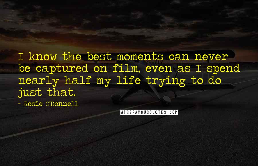 Rosie O'Donnell Quotes: I know the best moments can never be captured on film, even as I spend nearly half my life trying to do just that.