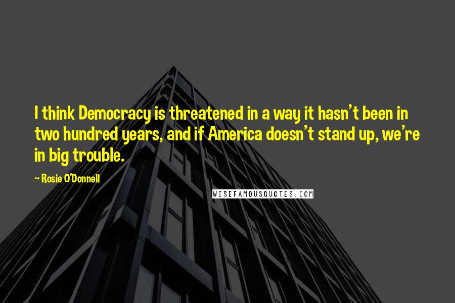 Rosie O'Donnell Quotes: I think Democracy is threatened in a way it hasn't been in two hundred years, and if America doesn't stand up, we're in big trouble.