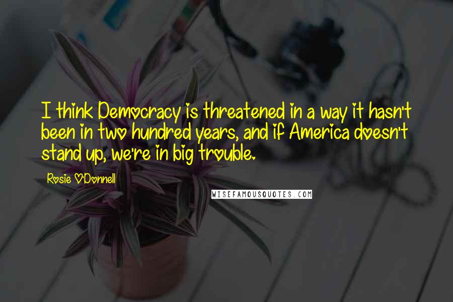 Rosie O'Donnell Quotes: I think Democracy is threatened in a way it hasn't been in two hundred years, and if America doesn't stand up, we're in big trouble.