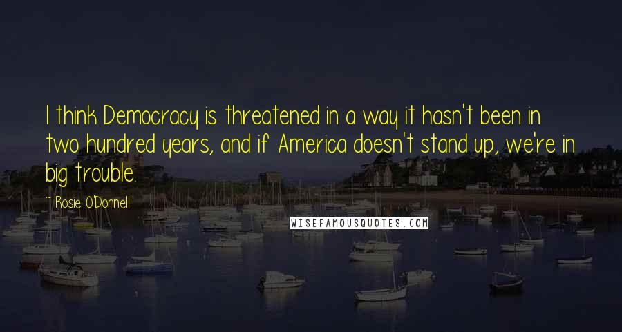 Rosie O'Donnell Quotes: I think Democracy is threatened in a way it hasn't been in two hundred years, and if America doesn't stand up, we're in big trouble.
