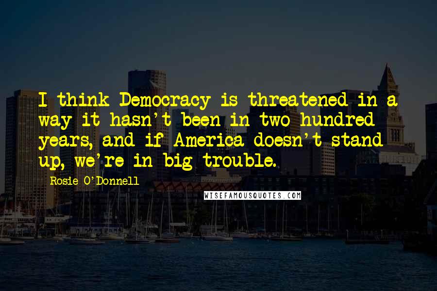 Rosie O'Donnell Quotes: I think Democracy is threatened in a way it hasn't been in two hundred years, and if America doesn't stand up, we're in big trouble.