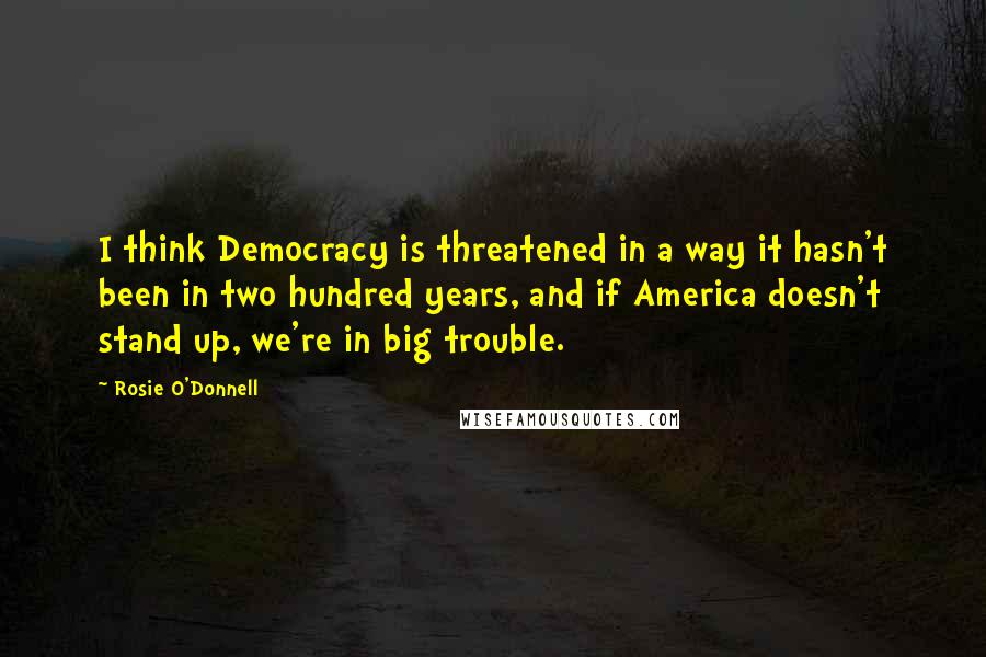 Rosie O'Donnell Quotes: I think Democracy is threatened in a way it hasn't been in two hundred years, and if America doesn't stand up, we're in big trouble.