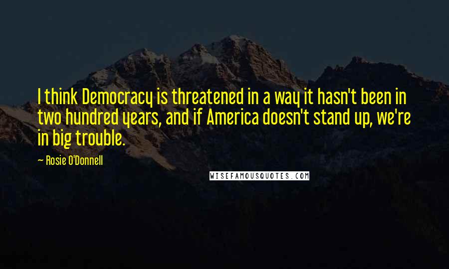 Rosie O'Donnell Quotes: I think Democracy is threatened in a way it hasn't been in two hundred years, and if America doesn't stand up, we're in big trouble.