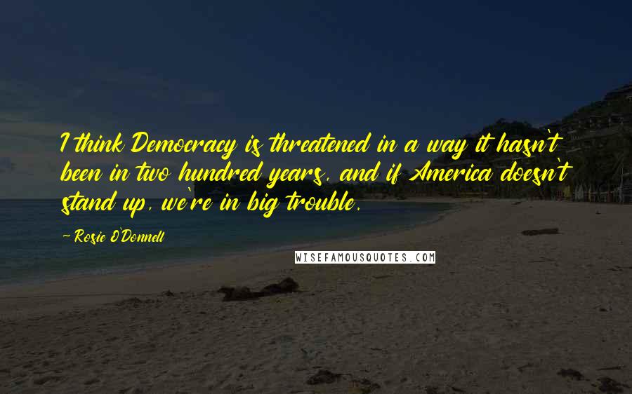 Rosie O'Donnell Quotes: I think Democracy is threatened in a way it hasn't been in two hundred years, and if America doesn't stand up, we're in big trouble.