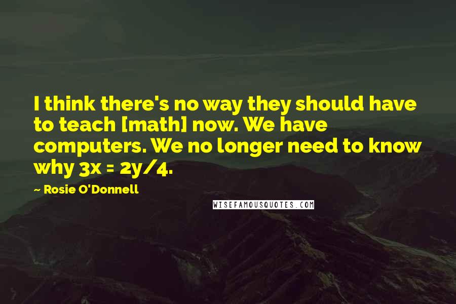 Rosie O'Donnell Quotes: I think there's no way they should have to teach [math] now. We have computers. We no longer need to know why 3x = 2y/4.