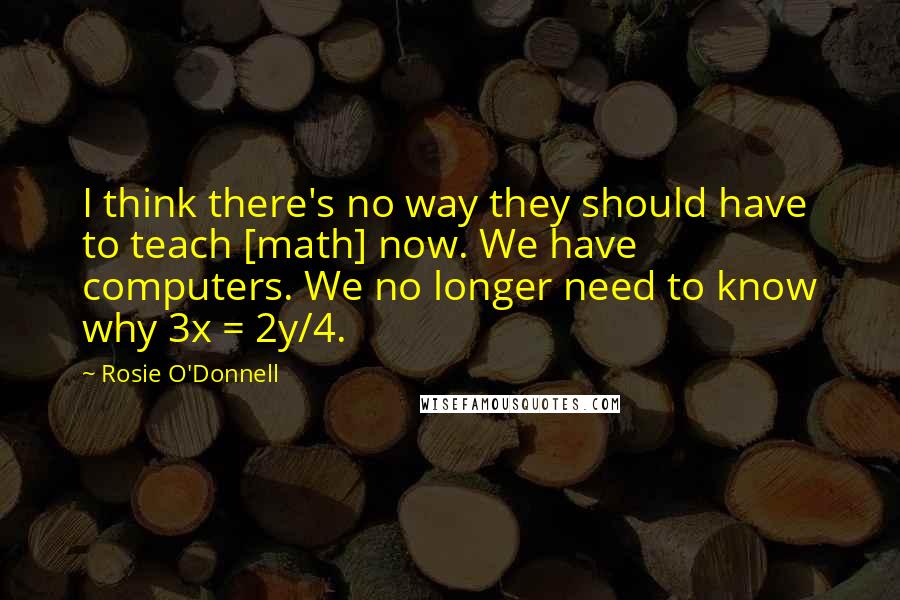 Rosie O'Donnell Quotes: I think there's no way they should have to teach [math] now. We have computers. We no longer need to know why 3x = 2y/4.