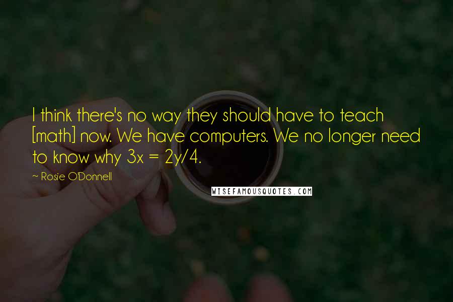Rosie O'Donnell Quotes: I think there's no way they should have to teach [math] now. We have computers. We no longer need to know why 3x = 2y/4.