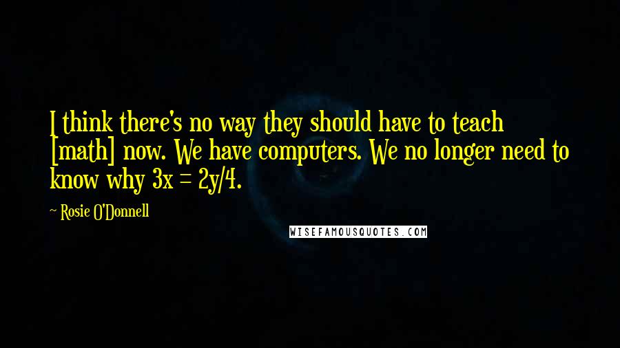 Rosie O'Donnell Quotes: I think there's no way they should have to teach [math] now. We have computers. We no longer need to know why 3x = 2y/4.