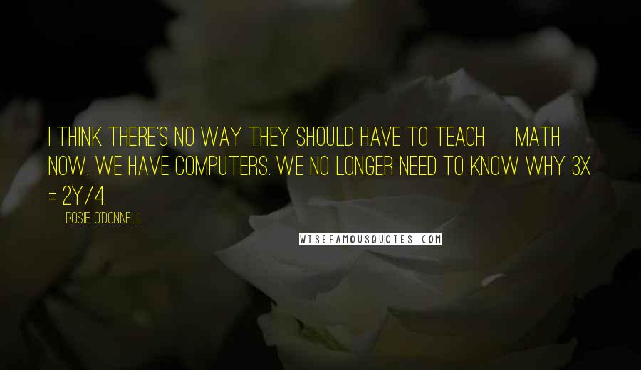 Rosie O'Donnell Quotes: I think there's no way they should have to teach [math] now. We have computers. We no longer need to know why 3x = 2y/4.