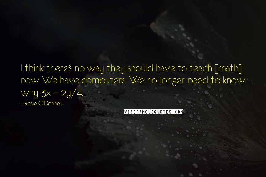Rosie O'Donnell Quotes: I think there's no way they should have to teach [math] now. We have computers. We no longer need to know why 3x = 2y/4.