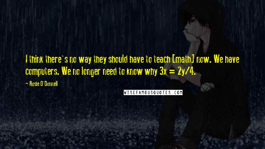 Rosie O'Donnell Quotes: I think there's no way they should have to teach [math] now. We have computers. We no longer need to know why 3x = 2y/4.