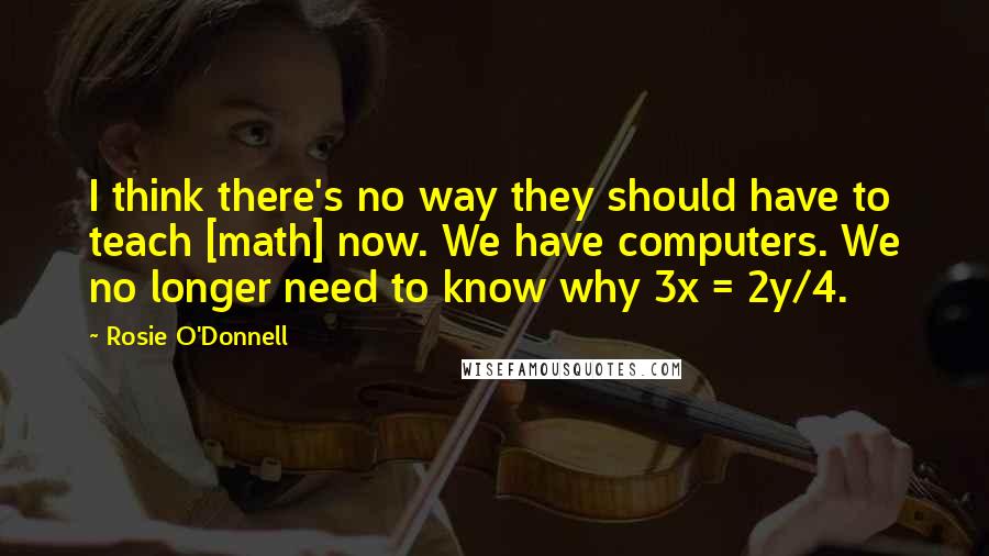 Rosie O'Donnell Quotes: I think there's no way they should have to teach [math] now. We have computers. We no longer need to know why 3x = 2y/4.