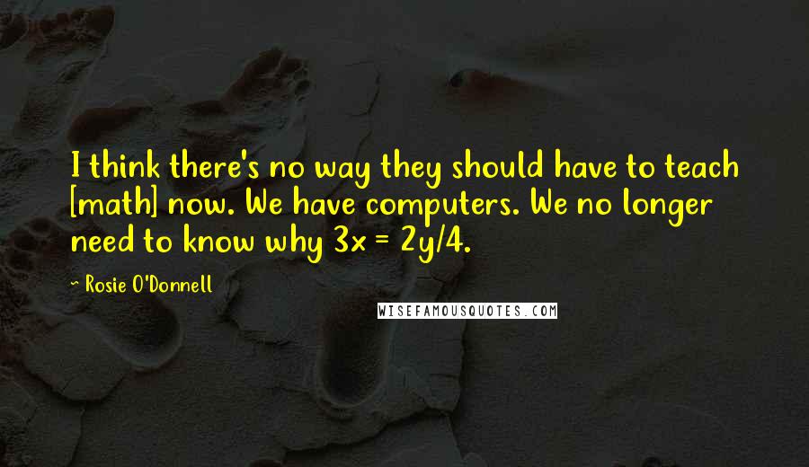 Rosie O'Donnell Quotes: I think there's no way they should have to teach [math] now. We have computers. We no longer need to know why 3x = 2y/4.