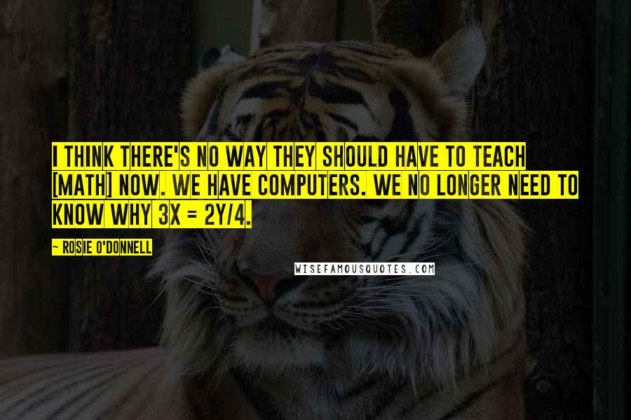 Rosie O'Donnell Quotes: I think there's no way they should have to teach [math] now. We have computers. We no longer need to know why 3x = 2y/4.