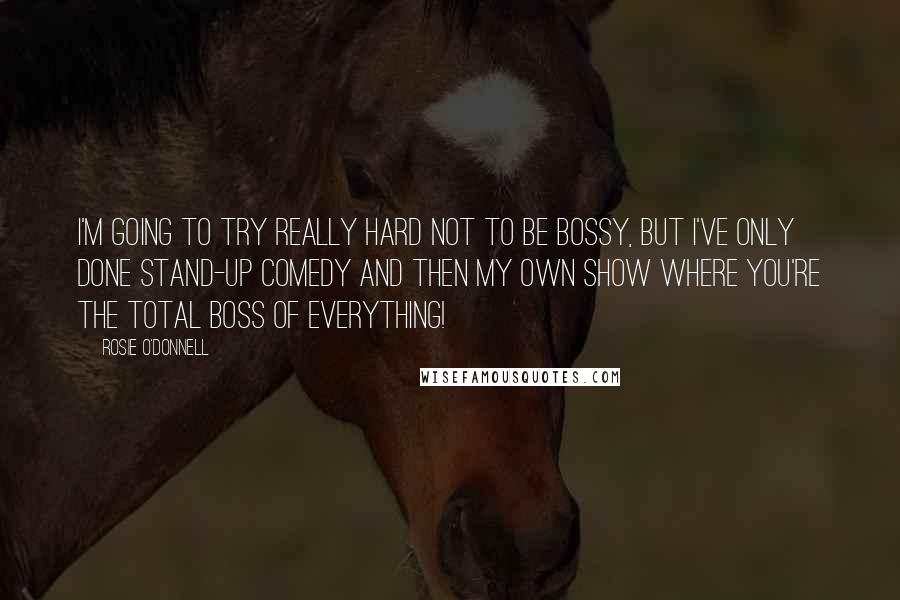 Rosie O'Donnell Quotes: I'm going to try really hard not to be bossy, but I've only done stand-up comedy and then my own show where you're the total boss of everything!