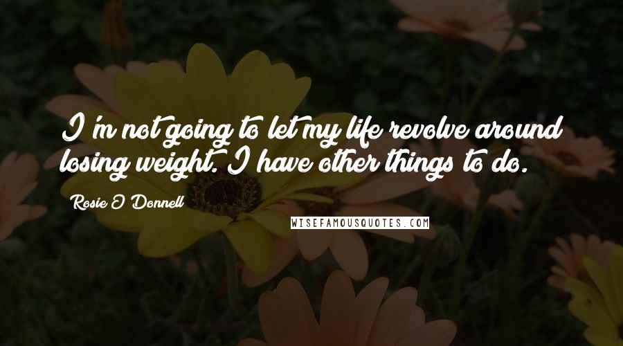 Rosie O'Donnell Quotes: I'm not going to let my life revolve around losing weight. I have other things to do.