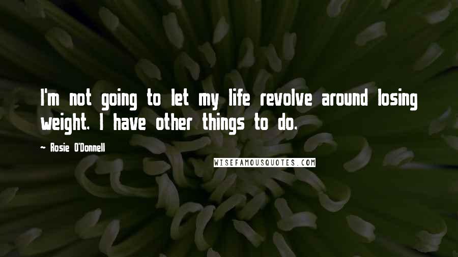 Rosie O'Donnell Quotes: I'm not going to let my life revolve around losing weight. I have other things to do.