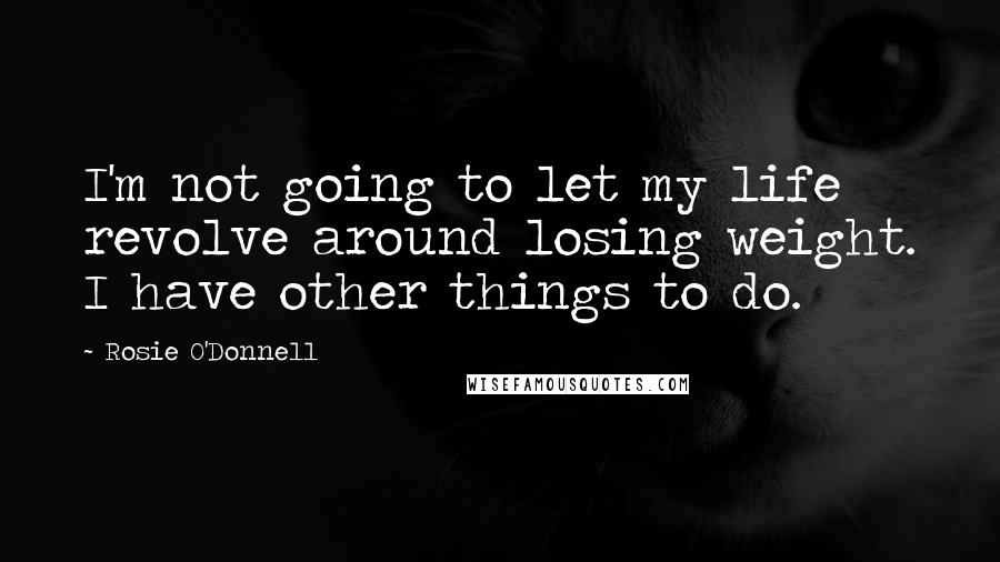 Rosie O'Donnell Quotes: I'm not going to let my life revolve around losing weight. I have other things to do.