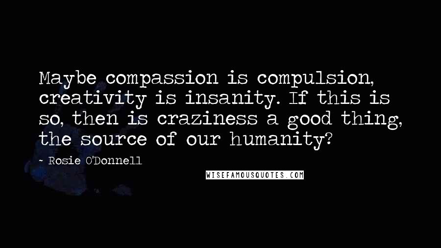 Rosie O'Donnell Quotes: Maybe compassion is compulsion, creativity is insanity. If this is so, then is craziness a good thing, the source of our humanity?