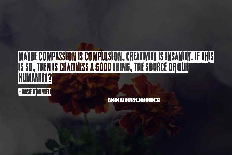 Rosie O'Donnell Quotes: Maybe compassion is compulsion, creativity is insanity. If this is so, then is craziness a good thing, the source of our humanity?