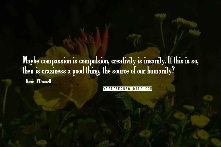 Rosie O'Donnell Quotes: Maybe compassion is compulsion, creativity is insanity. If this is so, then is craziness a good thing, the source of our humanity?