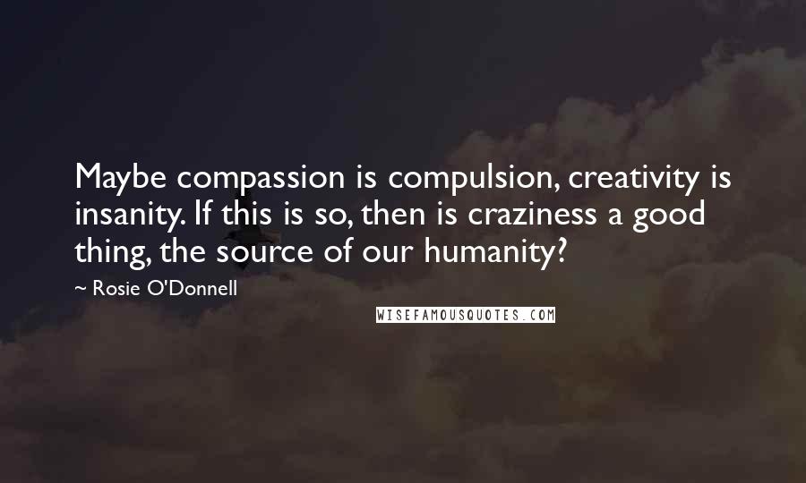 Rosie O'Donnell Quotes: Maybe compassion is compulsion, creativity is insanity. If this is so, then is craziness a good thing, the source of our humanity?