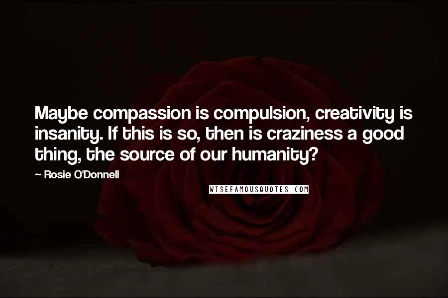 Rosie O'Donnell Quotes: Maybe compassion is compulsion, creativity is insanity. If this is so, then is craziness a good thing, the source of our humanity?