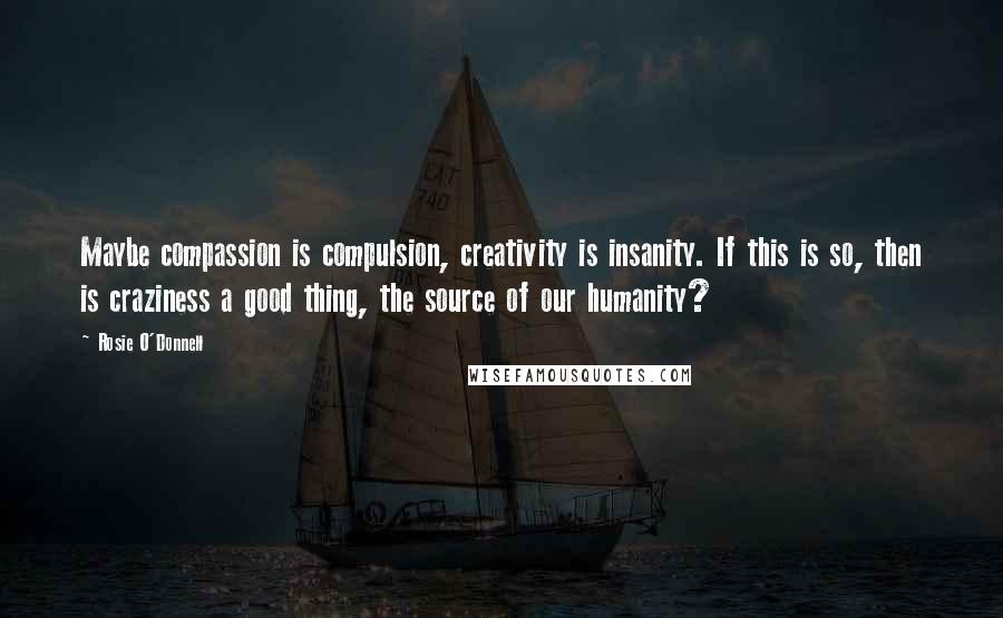 Rosie O'Donnell Quotes: Maybe compassion is compulsion, creativity is insanity. If this is so, then is craziness a good thing, the source of our humanity?