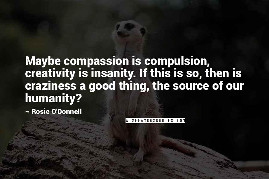 Rosie O'Donnell Quotes: Maybe compassion is compulsion, creativity is insanity. If this is so, then is craziness a good thing, the source of our humanity?