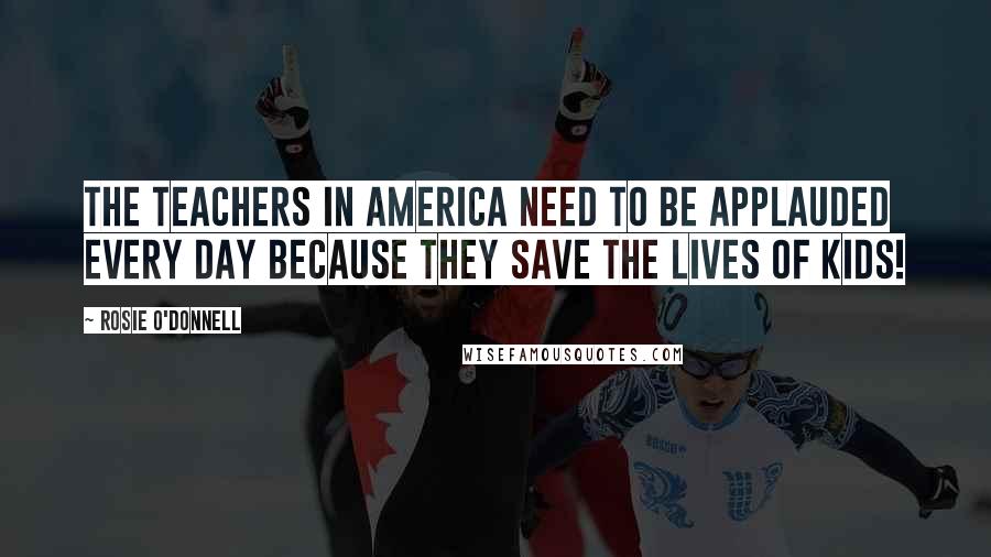 Rosie O'Donnell Quotes: The teachers in America need to be applauded every day because they save the lives of kids!