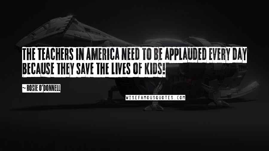 Rosie O'Donnell Quotes: The teachers in America need to be applauded every day because they save the lives of kids!