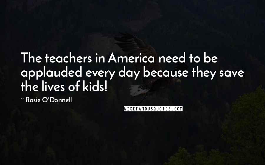 Rosie O'Donnell Quotes: The teachers in America need to be applauded every day because they save the lives of kids!