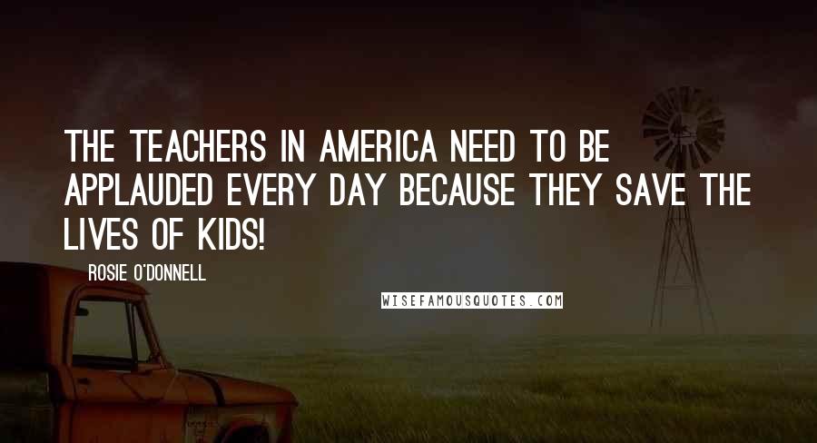 Rosie O'Donnell Quotes: The teachers in America need to be applauded every day because they save the lives of kids!