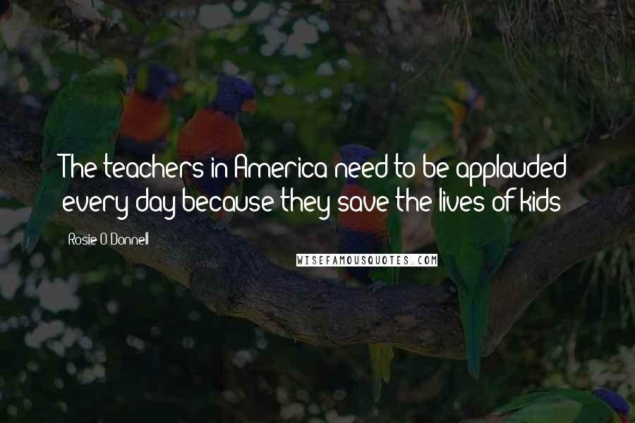 Rosie O'Donnell Quotes: The teachers in America need to be applauded every day because they save the lives of kids!