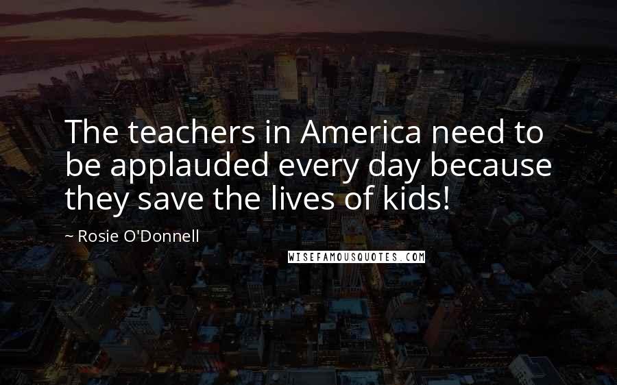 Rosie O'Donnell Quotes: The teachers in America need to be applauded every day because they save the lives of kids!