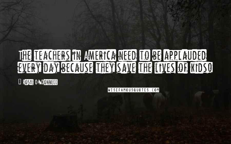 Rosie O'Donnell Quotes: The teachers in America need to be applauded every day because they save the lives of kids!