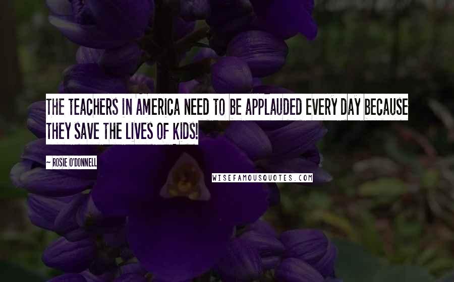 Rosie O'Donnell Quotes: The teachers in America need to be applauded every day because they save the lives of kids!